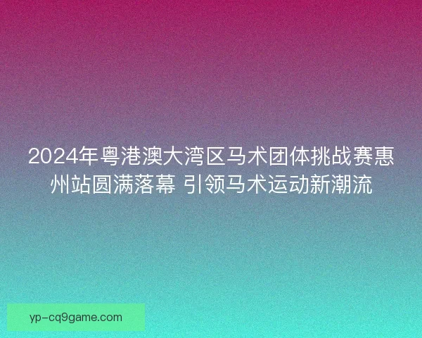 2024年粤港澳大湾区马术团体挑战赛惠州站圆满落幕 引领马术运动新潮流